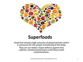 Superfoods
Food that contains high amounts of phytonutrients which
   is necessary for the proper functioning of the body.
      They are our body’s major defence against free
      radicals, environmental toxins and heavy metal
                      contaminations.

                Created by Dawn Ho. http://dawnho.net     1
 