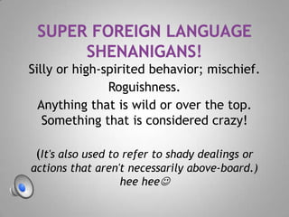 Silly or high-spirited behavior; mischief.
Roguishness.
Anything that is wild or over the top.
Something that is considered crazy!
(It's also used to refer to shady dealings or
actions that aren't necessarily above-board.)
hee hee
 