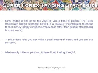 http://superforextradingstrategies.com/ Forex trading is one of the top ways for you to trade at present, The Forex market (aka foreign exchange market), is a relatively uncomplicated technique to earn money; simply consider currency pairs rather than general stock trading to create money. If this is done right, you can make a good amount of money and you can also do it 24/7. Forex trading is one of the top ways for you to trade at present, The Forex market (aka foreign exchange market), is a relatively uncomplicated technique to earn money; simply consider currency pairs rather than general stock trading to create money. If this is done right, you can make a good amount of money and you can also do it 24/7. ,[object Object],[object Object],[object Object]