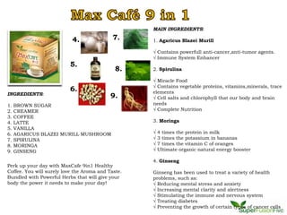 MAIN INGREDIENTS:

                           4.                7.     1. Agaricus Blazei Murill

                                                    √ Contains powerfull anti-cancer,anti-tumor agents.
                                                    √ Immune System Enhancer
                          5.
                                              8.    2. Spirulina

                                                    √ Miracle Food
                                                    √ Contains vegetable proteins, vitamins,minerals, trace
                          6.                        elements
INGREDIENTS:                                9.      √ Cell salts and chlorophyll that our body and brain
1.   BROWN SUGAR                                    needs
2.   CREAMER                                        √ Complete Nutrition
3.   COFFEE
4.   LATTE                                          3. Moringa
5.   VANILLA
6.   AGARICUS BLAZEI MURILL MUSHROOM                √   4 times the protein in milk
7.   SPIRULINA                                      √   3 times the potassium in bananas
8.   MORINGA                                        √   7 times the vitamin C of oranges
9.   GINSENG                                        √   Ultimate organic natural energy booster

                                                    4. Ginseng
Perk up your day with MaxCafe 9in1 Healthy
Coffee. You will surely love the Aroma and Taste.   Ginseng has been used to treat a variety of health
Bundled with Powerful Herbs that will give your     problems, such as:
body the power it needs to make your day!           √ Reducing mental stress and anxiety
                                                    √ Increasing mental clarity and alertness
                                                    √ Stimulating the immune and nervous system
                                                    √ Treating diabetes
                                                    √ Preventing the growth of certain types of cancer cells
 