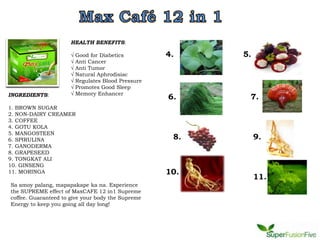 HEALTH BENEFITS:

                      √   Good for Diabetics         4.    5.
                      √   Anti Cancer
                      √   Anti Tumor
                      √   Natural Aphrodisiac
                      √   Regulates Blood Pressure
                      √   Promotes Good Sleep
INGREDIENTS:          √   Memory Enhancer
                                                     6.     7.
1. BROWN SUGAR
2. NON-DAIRY CREAMER
3. COFFEE
4. GOTU KOLA
5. MANGOSTEEN
6. SPIRULINA                                          8.        9.
7. GANODERMA
8. GRAPESEED
9. TONGKAT ALI
10. GINSENG
11. MORINGA                                          10.
                                                                11.
Sa amoy palang, mapapakape ka na. Experience
the SUPREME effect of MaxCAFE 12 in1 Supreme
coffee. Guaranteed to give your body the Supreme
Energy to keep you going all day long!
 