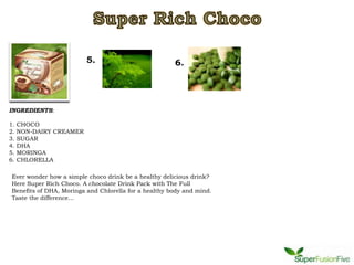 5.                           6.




INGREDIENTS:

1.   CHOCO
2.   NON-DAIRY CREAMER
3.   SUGAR
4.   DHA
5.   MORINGA
6.   CHLORELLA

Ever wonder how a simple choco drink be a healthy delicious drink?
Here Super Rich Choco. A chocolate Drink Pack with The Full
Benefits of DHA, Moringa and Chlorella for a healthy body and mind.
Taste the difference...
 