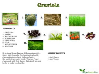 1.                     2.                        3.



INGREDIENTS:

1.   GRAVIOLA
2.   BARLEY              4.
3.   WHEATGRASS
                                                   5.                      6.   7.
4.   ACAI BERRY
5.   GREEN TEA
6.   GOJI
7.   MANGOSTEEN
                          8.
8.   MORINGA



Refreshing! Great Tasting. HHmmmAhhhhhh...              HEALTH BENEFITS:
Super Rich Graviola. The best tasting healthy
Juice drink to cool and fuel your body.                 √ Anti Cancer
Not an Ordinary Juice drink. This is a Power            √ Anti Tumor
Juice pack with Anti-Cancer Fighting fruits and
herbs to make you healthy.
 