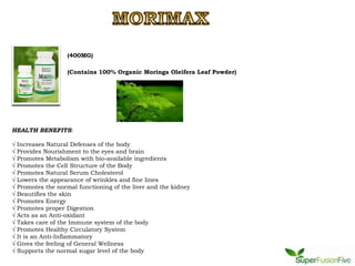 (400MG)

                     (Contains 100% Organic Moringa Oleifera Leaf Powder)




HEALTH BENEFITS:

√   Increases Natural Defenses of the body
√   Provides Nourishment to the eyes and brain
√   Promotes Metabolism with bio-available ingredients
√   Promotes the Cell Structure of the Body
√   Promotes Natural Serum Cholesterol
√   Lowers the appearance of wrinkles and fine lines
√   Promotes the normal functioning of the liver and the kidney
√   Beautifies the skin
√   Promotes Energy
√   Promotes proper Digestion
√   Acts as an Anti-oxidant
√   Takes care of the Immune system of the body
√   Promotes Healthy Circulatory System
√   It is an Anti-Inflammatory
√   Gives the feeling of General Wellness
√   Supports the normal sugar level of the body
 