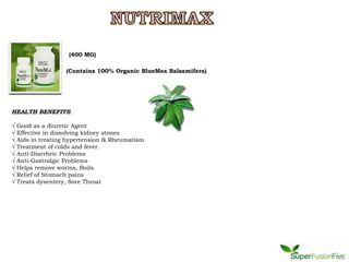 (400 MG)

                    (Contains 100% Organic BlueMea Balsamifera)




HEALTH BENEFITS:

√   Good as a diuretic Agent
√   Effective in dissolving kidney stones
√   Aids in treating hypertension & Rheumatism
√   Treatment of colds and fever.
√   Anti-Diarrheic Problems
√   Anti-Gastralgic Problems
√   Helps remove worms, Boils
√   Relief of Stomach pains
√   Treats dysentery, Sore Throat
 