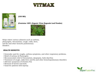 (330 MG)



                    (Contains 100% Organic Vitex Negundo Leaf Powder)




Helps relieve various ailments such as asthma,
pharyngitis, rheumatism, cough, colds, fever,
and flu and other broncho pulmmonary
disoders.

HEALTH BENEFITS:

√   Generally used for coughs, asthma symptoms, and other respiratory problems.
√   Relief of asthma & Pharyngitis
√   Recommended relief of rheumatism, dyspepsia, boils diarrhea
√   Treatment of cough, colds fever and flu and other bronchopulmonary disorders
√   Alleviate symptoms of Chicken Pox
√   Removal of worms and boils.
√   Good for patients with leprosy.
 