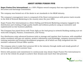 ABOUT SUPER FUSION FIVE

Super Fusion Five International, is a 100% Filipino-owned company that was registered with the
Securities and Exchange Commission.

The company was formed out of the desire to set standards in the MLM Industry.

The company's management team is composed of the finest entrepreneurs with proven track records
in the field of Network Marketing in the country since the year 2004.

Super Fusion Five International is a Direct Selling and Network Marketing company engaged in the
distribution and retailing of high quality health and wellness products using an innovative and
sophisticated on-line business platform.

The Company has joined forces with Team Agila as the lead group in network Building making sure we
work with Integrity, Passion, Commitment, and Victory.

Our distributors enjoy advanced business tools to manage and regulate their business, with simplified
online enrolment and pay-out options, product information and knowledge, company announcements,
training materials and business development programs, all of which are fully integrated into the
member's advanced Virtual Office system.

The company aims to make their presence felt in the industry through stable and steady growth of
increasing and satisfied customer base.

Driven with passion and commitment to continuously stay ahead, Super Fusion Five International is
set to be the vehicle for people to achieve their dreams and reach their full potential.
 