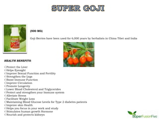 (500 MG)

                      Goji Berries have been used for 6,000 years by herbalists in China Tibet and India




HEALTH BENEFITS:

√   Protect the Liver
√   Helps Eyesight
√   Improve Sexual Function and Fertility
√   Strengthen the Legs
√   Boost Immune Function
√   Improve Circulation
√   Promote Longevity
√   Lower Blood Cholesterol and Triglycerides
√   Protect and strengthen your Immune system
√   Alleviate Stress
√   Facilitate Weight Loss
√   Maintaining Blood Glucose Levels for Type 2 diabetes patients
√   Improve skin Health
√   Helps you focus in your work and study
√   Stimulates human growth Hormone
√   Nourish and protects kidneys
 