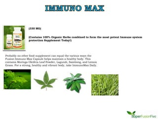 (330 MG)


                 (Contains 100% Organic Herbs combined to form the most potent Immune system
                 protection Supplement Today!)




Probably no other food supplement can equal the various ways the
Fusion Immuno Max Capsule helps maintain a healthy body. This
contains Moringa Oleifera Leaf Powder, Lagundi, Sambong, and Lemon
Grass. For a strong, healthy and vibrant body, take ImmunoMax Daily.
 