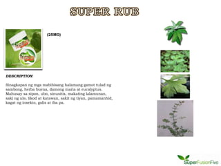 (25MG)




DESCRIPTION:

Sinagkapan ng mga mabibisang halamang gamot tulad ng
sambong, herba buena, damong maria at eucalyptus.
Mahusay sa sipon, ubo, sinusitis, makating lalamunan,
saki ng ulo, likod at katawan, sakit ng tiyan, pamamanhid,
kagat ng insekto, galis at iba pa.
 