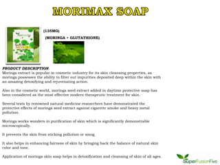 (135MG)
                        (MORINGA + GLUTATHIONE)




PRODUCT DESCRIPTION:
Moringa extract is popular in cosmetic industry for its skin cleansing properties, as
moringa possesses the ability to filter out impurities deposited deep within the skin with
an amazing detoxifying and rejuvenating action.

Also in the cosmetic world, moringa seed extract added in daytime protective soap has
been considered as the most effective modern therapeutic treatment for skin.

Several tests by renowned natural medicine researchers have demonstrated the
protective effects of moringa seed extract against cigarette smoke and heavy metal
pollution.

Moringa works wonders in purification of skin which is significantly demonstrable
microscopically.

It prevents the skin from sticking pollution or smog.

It also helps in enhancing fairness of skin by bringing back the balance of natural skin
color and tone.

Application of moringa skin soap helps in detoxification and cleansing of skin of all ages.
 