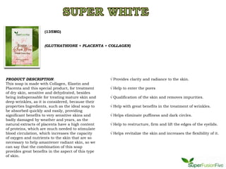 (135MG)


                     (GLUTHATHIONE + PLACENTA + COLLAGEN)




PRODUCT DESCRIPTION:                                 √ Provides clarity and radiance to the skin.
This soap is made with Collagen, Elastin and
Placenta and this special product, for treatment     √ Help to enter the pores
of dry skin, sensitive and dehydrated, besides
being indispensable for treating mature skin and     √ Qualification of the skin and removes impurities.
deep wrinkles, as it is considered, because their
properties Ingredients, such as the ideal soap to    √ Help with great benefits in the treatment of wrinkles.
be absorbed quickly and easily, providing
significant benefits to very sensitive skins and     √ Helps eliminate puffiness and dark circles.
badly damaged by weather and years, as the
natural extracts of placenta have a high content     √ Help to restructure, firm and lift the edges of the eyelids.
of proteins, which are much needed to stimulate
blood circulation, which increases the capacity      √ Helps revitalize the skin and increases the flexibility of it.
of oxygen and nutrients to the skin that are so
necessary to help amantener radiant skin, so we
can say that the combination of this soap
provides great benefits in the aspect of this type
of skin.
 