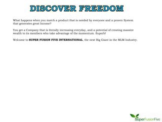 What happens when you match a product that is needed by everyone and a proven System
that generates great Income?

You get a Company that is literally increasing everyday, and a potential of creating massive
wealth to its members who take advantage of the momentum. Superb!

Welcome to SUPER FUSION FIVE INTERNATIONAL, the next Big Giant in the MLM Industry.
 