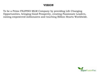 VISION

To be a Prime FILIPINO MLM Company by providing Life Changing
Opportunities, bringing Good Prosperity, creating Passionate Leaders,
raising empowered millionaires and touching Billion Hearts Worldwide.
 