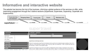Informative and interactive website
The website has become the hub of the business, informing a global audience of the services on offer, while
maximising engagement through the 5 distinct sections (Supertravel, Supernews, Supershop, Supertalk and
Supercontrol).

       Travel planning   Shopping News   Travel guide     Forum        Members only
        and reserach




                                                                                                              3
 