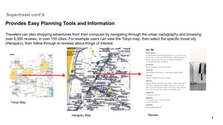 Supertravel cont’d

Provides Easy Planning Tools and Information

Travelers can plan shopping adventures from their computer by navigating through the urban cartography and browsing
over 5,500 reviews, in over 150 cities. For example users can view the Tokyo map, then select the specific travel city
(Harajuku), then follow through to reviews about things of interest.




   Tokyo Map



                                       Harajuku Map                                   Review
                                                                                                                         5
 