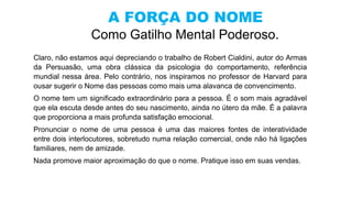 A FORÇA DO NOME
Como Gatilho Mental Poderoso.
Claro, não estamos aqui depreciando o trabalho de Robert Cialdini, autor do Armas
da Persuasão, uma obra clássica da psicologia do comportamento, referência
mundial nessa área. Pelo contrário, nos inspiramos no professor de Harvard para
ousar sugerir o Nome das pessoas como mais uma alavanca de convencimento.
O nome tem um significado extraordinário para a pessoa. É o som mais agradável
que ela escuta desde antes do seu nascimento, ainda no útero da mãe. É a palavra
que proporciona a mais profunda satisfação emocional.
Pronunciar o nome de uma pessoa é uma das maiores fontes de interatividade
entre dois interlocutores, sobretudo numa relação comercial, onde não há ligações
familiares, nem de amizade.
Nada promove maior aproximação do que o nome. Pratique isso em suas vendas.
 