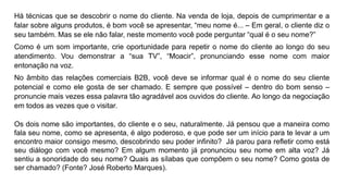 Há técnicas que se descobrir o nome do cliente. Na venda de loja, depois de cumprimentar e a
falar sobre alguns produtos, é bom você se apresentar, “meu nome é... – Em geral, o cliente diz o
seu também. Mas se ele não falar, neste momento você pode perguntar “qual é o seu nome?”
Como é um som importante, crie oportunidade para repetir o nome do cliente ao longo do seu
atendimento. Vou demonstrar a “sua TV”, “Moacir”, pronunciando esse nome com maior
entonação na voz.
No âmbito das relações comerciais B2B, você deve se informar qual é o nome do seu cliente
potencial e como ele gosta de ser chamado. E sempre que possível – dentro do bom senso –
pronuncie mais vezes essa palavra tão agradável aos ouvidos do cliente. Ao longo da negociação
em todos as vezes que o visitar.
Os dois nome são importantes, do cliente e o seu, naturalmente. Já pensou que a maneira como
fala seu nome, como se apresenta, é algo poderoso, e que pode ser um início para te levar a um
encontro maior consigo mesmo, descobrindo seu poder infinito? Já parou para refletir como está
seu diálogo com você mesmo? Em algum momento já pronunciou seu nome em alta voz? Já
sentiu a sonoridade do seu nome? Quais as sílabas que compõem o seu nome? Como gosta de
ser chamado? (Fonte? José Roberto Marques).
 