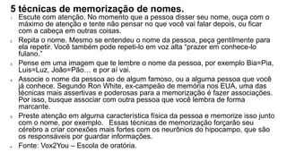 5 técnicas de memorização de nomes.
1. Escute com atenção. No momento que a pessoa disser seu nome, ouça com o
máximo de atenção e tente não pensar no que você vai falar depois, ou ficar
com a cabeça em outras coisas.
2. Repita o nome. Mesmo se entendeu o nome da pessoa, peça gentilmente para
ela repetir. Você também pode repeti-lo em voz alta “prazer em conhece-lo
fulano.”
3. Pense em uma imagem que te lembre o nome da pessoa, por exemplo Bia=Pia,
Luis=Luz, João=Pão… e por aí vai.
4. Associe o nome da pessoa ao de algum famoso, ou a alguma pessoa que você
já conhece. Segundo Ron White, ex-campeão de memória nos EUA, uma das
técnicas mais assertivas e poderosas para a memorização é fazer associações.
Por isso, busque associar com outra pessoa que você lembra de forma
marcante.
5. Preste atenção em alguma característica física da pessoa e memorize isso junto
com o nome, por exemplo. Essas técnicas de memorização forçarão seu
cérebro a criar conexões mais fortes com os neurônios do hipocampo, que são
os responsáveis por guardar informações.
 Fonte: Vox2You – Escola de oratória.
 