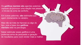 Os gatilhos mentais são agentes externos
capazes de provocar uma reação nas pessoas
e tirá-las da zona de conforto.
Em outras palavras, são estímulos que
agem diretamente no cérebro.
Mas não se trata de hipnose ou algo do
tipo, pois a base dos gatilhos
mentais está na psicologia.
Saber estimular esses gatilhos é uma
poderosa arma de persuasão e geração
de resultados para você vender mais e melhor.
 