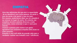 Uma das definições diz que ela é a capacidade
de se identificar com outra pessoa, de sentir o
que ela sente e de querer o que ela quer.
Em resumo, poderíamos dizer que ter empatia é
se colocar no lugar do outro. No entanto, ser
empático envolve saberes diversos e mais
profundos, como entender o que é bom para
Cliente.
Chamar a pessoa pelo nome é um gesto
agradável que estabelece empatia entre duas ou
mais pessoas.
Empatia é uma soft skills de grande valia para o
vendedor realizar seu trabalho com + eficiência.
EMPATIA
 
