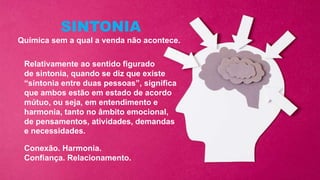 Relativamente ao sentido figurado
de sintonia, quando se diz que existe
“sintonia entre duas pessoas”, significa
que ambos estão em estado de acordo
mútuo, ou seja, em entendimento e
harmonia, tanto no âmbito emocional,
de pensamentos, atividades, demandas
e necessidades.
SINTONIA
Química sem a qual a venda não acontece.
Conexão. Harmonia.
Confiança. Relacionamento.
 