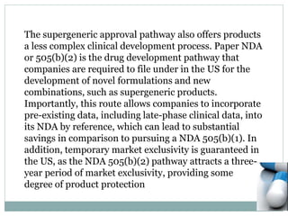 The supergeneric approval pathway also offers products
a less complex clinical development process. Paper NDA
or 505(b)(2) is the drug development pathway that
companies are required to file under in the US for the
development of novel formulations and new
combinations, such as supergeneric products.
Importantly, this route allows companies to incorporate
pre-existing data, including late-phase clinical data, into
its NDA by reference, which can lead to substantial
savings in comparison to pursuing a NDA 505(b)(1). In
addition, temporary market exclusivity is guaranteed in
the US, as the NDA 505(b)(2) pathway attracts a three-
year period of market exclusivity, providing some
degree of product protection
 