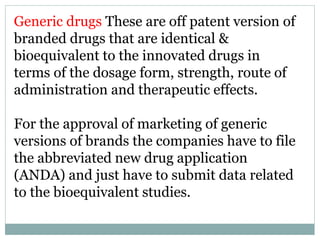 Generic drugs These are off patent version of
branded drugs that are identical &
bioequivalent to the innovated drugs in
terms of the dosage form, strength, route of
administration and therapeutic effects.
For the approval of marketing of generic
versions of brands the companies have to file
the abbreviated new drug application
(ANDA) and just have to submit data related
to the bioequivalent studies.
 