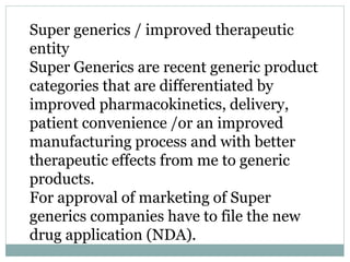 Super generics / improved therapeutic
entity
Super Generics are recent generic product
categories that are differentiated by
improved pharmacokinetics, delivery,
patient convenience /or an improved
manufacturing process and with better
therapeutic effects from me to generic
products.
For approval of marketing of Super
generics companies have to file the new
drug application (NDA).
 