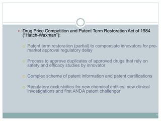 17
Hatch-Waxman Basics
 Drug Price Competition and Patent Term Restoration Act of 1984
(“Hatch-Waxman”):
 Patent term restoration (partial) to compensate innovators for pre-
market approval regulatory delay
 Process to approve duplicates of approved drugs that rely on
safety and efficacy studies by innovator
 Complex scheme of patent information and patent certifications
 Regulatory exclusivities for new chemical entities, new clinical
investigations and first ANDA patent challenger
 