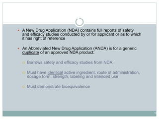 18
Drug Application Types
 A New Drug Application (NDA) contains full reports of safety
and efficacy studies conducted by or for applicant or as to which
it has right of reference
 An Abbreviated New Drug Application (ANDA) is for a generic
duplicate of an approved NDA product:
 Borrows safety and efficacy studies from NDA
 Must have identical active ingredient, route of administration,
dosage form, strength, labeling and intended use
 Must demonstrate bioequivalence
 