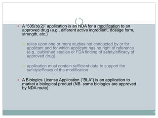 19
Drug Application Types
 A “505(b)(2)” application is an NDA for a modification to an
approved drug (e.g., different active ingredient, dosage form,
strength, etc.)
 relies upon one or more studies not conducted by or for
applicant and for which applicant has no right of reference
(e.g., published studies or FDA finding of safety/efficacy of
approved drug)
 application must contain sufficient data to support the
safety/efficacy of the modification
 A Biologics License Application (“BLA”) is an application to
market a biological product (NB. some biologics are approved
by NDA route)
 