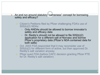 20
505(b)(2) NDAs
 An end run around statutory “sameness” concept for borrowing
safety and efficacy?
 Citizen’s Petitions filed by Pfizer challenging FDA’s use of
505(b)(2) NDAs:
 Only ANDAs should be allowed to borrow innovator’s
safety and efficacy data
 Dr. Reddy’s should not be allowed to file 505(b)(2)
application for a different salt of Norvasc and borrow
Pfizer’s proprietary data (Pfizer’s NDA contained data for
both salts)
 Oct. 2003 FDA responded that it may reconsider use of
505(b)(2) for different form of active, but then approved Dr.
Reddy’s salt variation anyway
 Pfizer sued FDA (before CAFC decision granting Pfizer PTE
for Dr. Reddy’s salt variation)
 