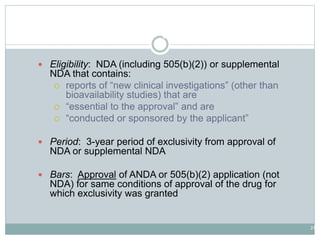 21
New Clinical Investigations Exclusivity
 Eligibility: NDA (including 505(b)(2)) or supplemental
NDA that contains:
 reports of “new clinical investigations” (other than
bioavailability studies) that are
 “essential to the approval” and are
 “conducted or sponsored by the applicant”
 Period: 3-year period of exclusivity from approval of
NDA or supplemental NDA
 Bars: Approval of ANDA or 505(b)(2) application (not
NDA) for same conditions of approval of the drug for
which exclusivity was granted
 