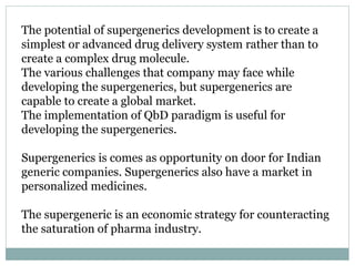 The potential of supergenerics development is to create a
simplest or advanced drug delivery system rather than to
create a complex drug molecule.
The various challenges that company may face while
developing the supergenerics, but supergenerics are
capable to create a global market.
The implementation of QbD paradigm is useful for
developing the supergenerics.
Supergenerics is comes as opportunity on door for Indian
generic companies. Supergenerics also have a market in
personalized medicines.
The supergeneric is an economic strategy for counteracting
the saturation of pharma industry.
 