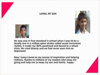 LIONEL MY SON
He was only in first standard in school when I was hit by a
deadly one in a million spine stroke called acute transverse
mylitis, it made me 90% paralysed and bound to a wheel
chair, He cried bitterly and we had never seen him so
depressed
Now I keep Lionel as my source of inspiration and helping
millions, thanks to millions of my readers who keep me
going and help me to keep my son and family happy.
 