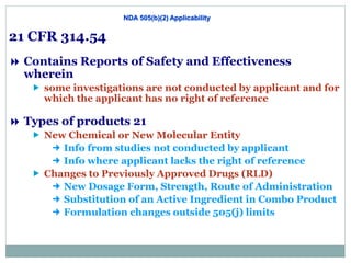 NDA 505(b)(2) Applicability
21 CFR 314.54
 Contains Reports of Safety and Effectiveness
wherein
 some investigations are not conducted by applicant and for
which the applicant has no right of reference
 Types of products 21 CFR 314.54
 New Chemical or New Molecular Entity
 Info from studies not conducted by applicant
 Info where applicant lacks the right of reference
 Changes to Previously Approved Drugs (RLD)
 New Dosage Form, Strength, Route of Administration
 Substitution of an Active Ingredient in Combo Product
 Formulation changes outside 505(j) limits
 
