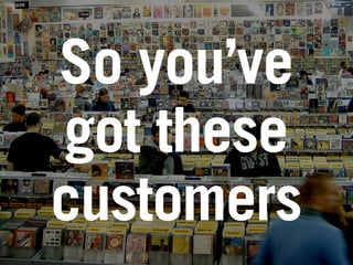 So you’ve
got these
customers
 