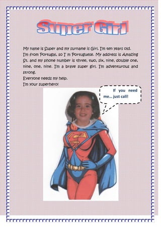 My name is Super and my surname is Girl. I’m ten years old.<br />I’m from Portugal, so I’ m Portuguese. My address is Amazing St. and my phone number is three, two, six, nine, double one, nine, one, nine. I’m a brave super girl. I’m adventurous and strong.<br />Everyone needs my help.<br />If you need me… just call!I’m your superhero!<br />