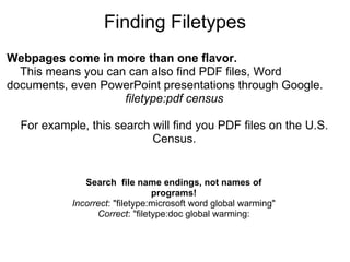 Finding Filetypes Webpages come in more than one flavor.     This means you can can also find PDF files, Word documents, even PowerPoint presentations through Google. filetype:pdf census For example, this search will find you PDF files on the U.S. Census. Search  file name endings, not names of programs! Incorrect : "filetype:microsoft word global warming" Correct : "filetype:doc global warming: 