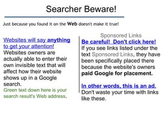 Searcher Beware! Sponsored Links Be careful!  Don't click here! If you see links listed under the text  Sponsored Links , they have been specifically placed there because the website's owners  paid Google for placement. In other words, this is an ad. Don't waste your time with links like these. Websites will say  anything  to get your attention! Websites owners are actually able to enter their own invisible text that will affect how their website shows up in a Google search. Green text down here is your search result's Web address . Just because you found it on the  Web  doesn't make it true! 