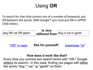 Using  OR To search for sites that contain any of a number of keywords, put OR between the words. With Google™ you must put OR in UPPER CASE letters.                  dog OR cat OR gerbil is very different from  dog or cat or gerbil "OR" in caps lowercase "or" See for yourself! How does it work like that? Every time you connect two search terms with "OR," Google  widens  its search-- in this case, finding you pages with  either  the words "dog," "cat,"  or  "gerbil" on them.   
