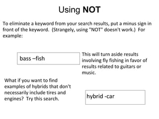 Using  NOT To eliminate a keyword from your search results, put a minus sign in front of the keyword.  (Strangely, using "NOT" doesn't work.)  For example:                  What if you want to find examples of hybrids that don't necessarily include tires and engines?  Try this search. bass –fish This will turn aside results involving fly fishing in favor of results related to guitars or music. hybrid -car 