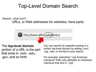 Top-Level Domain Search (Search...what now?) URLs, or Web addresses for websites, have parts: The  top-level domain  portion of a URL is the part that ends in .com, .edu, .gov, and so forth. You can search for websites ending in a certain top-level domain by adding .com, .org, .edu, or the like to your search. For example, searching ".org American Literature" finds only websites on American Literature that end in ".org" 