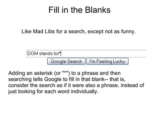 Fill in the Blanks Like Mad Libs for a search, except not as funny. Adding an asterisk (or "*") to a phrase and then searching tells Google to fill in that blank-- that is, consider the search as if it were also a phrase, instead of just looking for each word individually. 