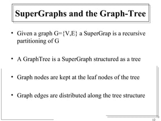 12 
SuperGraphs and the Graph-Tree 
• Given a graph G={V,E} a SuperGrap is a recursive 
partitioning of G 
• A GraphTree is a SuperGraph structured as a tree 
• Graph nodes are kept at the leaf nodes of the tree 
• Graph edges are distributed along the tree structure 
 