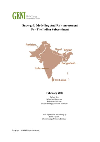 Copyright (2014) All Rights Reserved
Supergrid Modelling And Risk Assessment
For The Indian Subcontinent
February 2014
Under supervision and editing by
Peter Meisen
Global Energy Network Institute
Farhan Beg
farhan.beg@geni.org
Research Associate
Global Energy Network Institute
 
