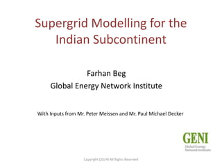 Supergrid Modelling for the
Indian Subcontinent
Farhan Beg
Global Energy Network Institute
With Inputs from Mr. Peter Meissen and Mr. Paul Michael Decker

Copyright (2014) All Rights Reserved

 