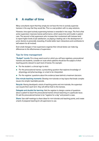 6       A matter of time

                    Many consultants report that they simply do not have the time to actively supervise
                    trainees in the way that they would like. This is a real problem with no easy solutions.
                    However, time spent actively supervising trainees is rewarded in two ways. The first is that
                    active supervision improves trainee performance, which saves time and trouble in patient
                    care. The second is that supervisors who increase their involvement with trainees tend
                    to report higher levels of job satisfaction, as playing a leading role in the development of
                    junior doctors is personally rewarding. It builds better team interactions and contributes to
                    self esteem for all involved.
                                                                                                                                          13
                    Even small changes in how supervisors organise their clinical duties can make big
                    differences to the effectiveness of supervision.


                    Tips for time management
                    “Budget” rounds: For a busy ward round on which you will have registrars, prevocational
                    trainees and students, consider en route which patients should be the subject of short
                    teaching points relevant to each level of trainee. For example:
                    z   For the student: a clinical sign to elicit.
                    z   For the prevocational trainee: a prescribing question that explores knowledge of
                        physiology and pharmacology, or a test to be interpreted.
                    z   For the registrar: questions about the evidence base behind a treatment decision.
                    One minute teaching moments: Develop mini-tutorials on key topics that break complex
                    issues into simpler teachable parcels.
                    Recycle: Having developed a stock of teaching points and mini-tutorials, the supervisor
                    can recycle them each term: they will still be fresh to the trainees.
                    Delegate and double the learning: Ask the registrar to design a series of questions
                    about a patient to teach the prevocational trainee clinical reasoning on a particular issue.
                    Or ask the prevocational trainee to be “registrar for a day” and present a case.
                    Share: Use staff meetings to share ideas for mini-tutorials and teaching points, and create
                    a bank of prepared teaching for all supervisors to use.




FIRST EDI T I O N                                                                                         CETI TH E S U P E R G U I D E
 