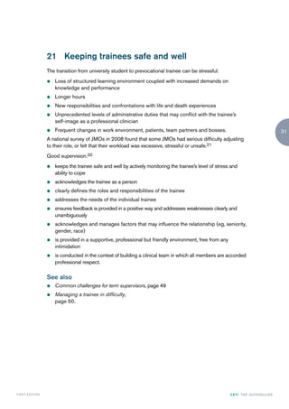 21 Keeping trainees safe and well
                    The transition from university student to prevocational trainee can be stressful:
                    z   Loss of structured learning environment coupled with increased demands on
                        knowledge and performance
                    z   Longer hours
                    z   New responsibilities and confrontations with life and death experiences
                    z   Unprecedented levels of administrative duties that may conflict with the trainee’s
                        self-image as a professional clinician
                    z   Frequent changes in work environment, patients, team partners and bosses.                                           31
                    A national survey of JMOs in 2008 found that some JMOs had serious difficulty adjusting
                    to their role, or felt that their workload was excessive, stressful or unsafe.21
                    Good supervision:20
                    z   keeps the trainee safe and well by actively monitoring the trainee’s level of stress and
                        ability to cope
                    z   acknowledges the trainee as a person
                    z   clearly defines the roles and responsibilities of the trainee
                    z   addresses the needs of the individual trainee
                    z   ensures feedback is provided in a positive way and addresses weaknesses clearly and
                        unambiguously
                    z   acknowledges and manages factors that may influence the relationship (eg, seniority,
                        gender, race)
                    z   is provided in a supportive, professional but friendly environment, free from any
                        intimidation
                    z   is conducted in the context of building a clinical team in which all members are accorded
                        professional respect.

                    See also
                    z   Common challenges for term supervisors, page 49
                    z   Managing a trainee in difficulty,
                        page 50.




FIRST EDI T I O N                                                                                           CETI TH E S U P E R G U I D E
 